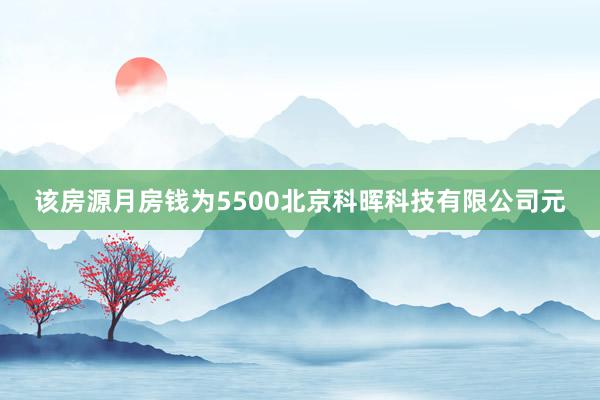 该房源月房钱为5500北京科晖科技有限公司元